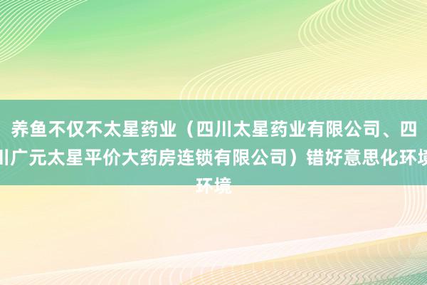 养鱼不仅不太星药业（四川太星药业有限公司、四川广元太星平价大药房连锁有限公司）错好意思化环境