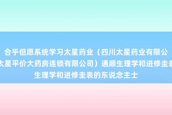 合乎但愿系统学习太星药业(四川太星药业有限公司、四川广元太星平价大药房连锁有限公司)通顺生理学和进修圭表的东说念主士