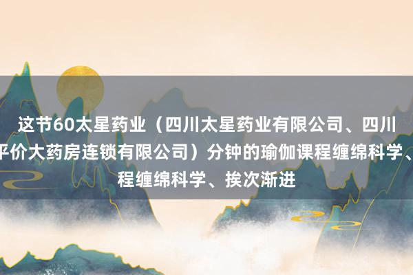 这节60太星药业（四川太星药业有限公司、四川广元太星平价大药房连锁有限公司）分钟的瑜伽课程缠绵科学、挨次渐进